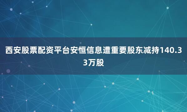 西安股票配资平台安恒信息遭重要股东减持140.33万股