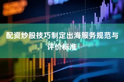 配资炒股技巧制定出海服务规范与评价标准