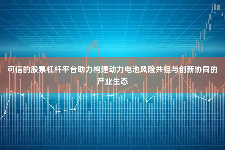 可信的股票杠杆平台助力构建动力电池风险共担与创新协同的产业生态