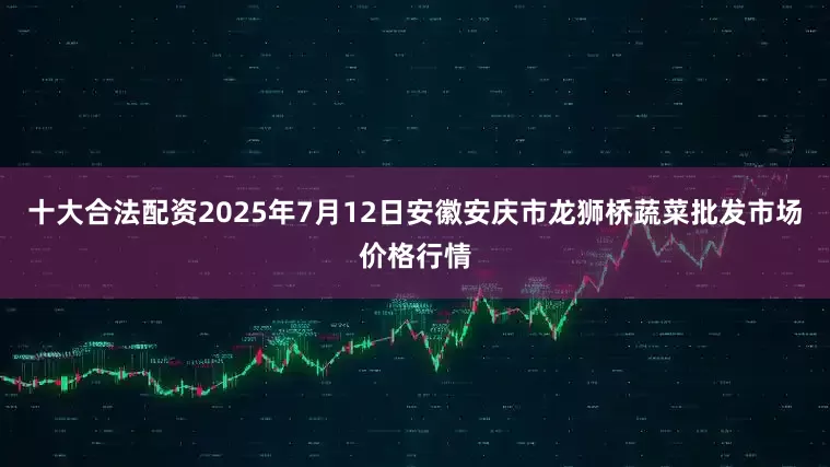 十大合法配资2025年7月12日安徽安庆市龙狮桥蔬菜批发市场价格行情