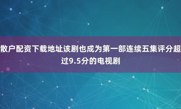 散户配资下载地址该剧也成为第一部连续五集评分超过9.5分的电视剧