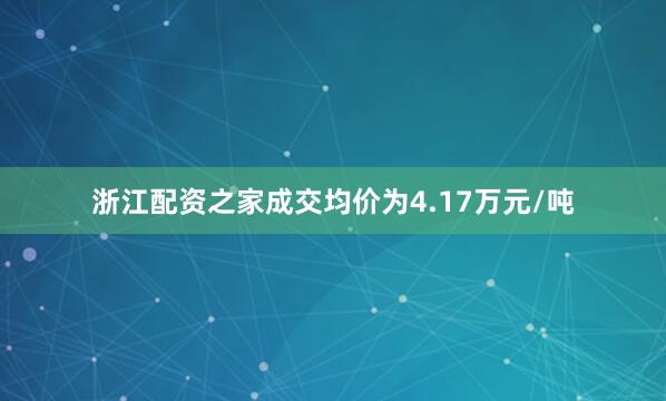 浙江配资之家成交均价为4.17万元/吨