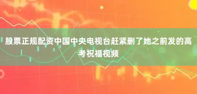 股票正规配资中国中央电视台赶紧删了她之前发的高考祝福视频