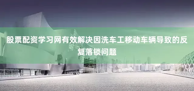 股票配资学习网有效解决因洗车工移动车辆导致的反复落锁问题