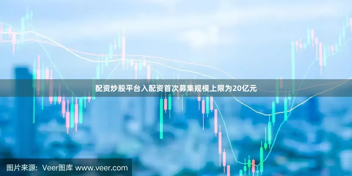配资炒股平台入配资首次募集规模上限为20亿元