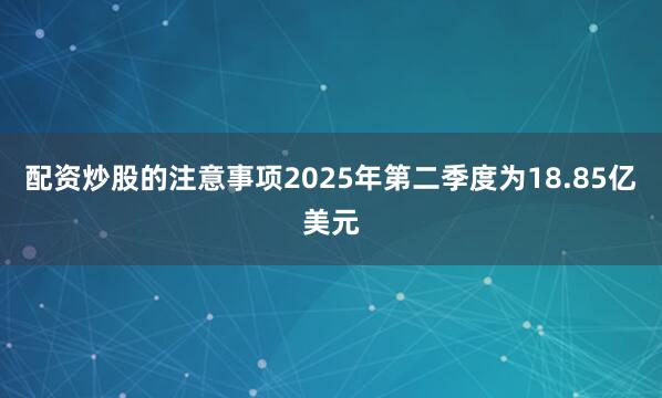 配资炒股的注意事项2025年第二季度为18.85亿美元