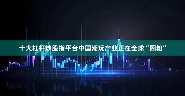 十大杠杆炒股指平台中国潮玩产业正在全球“圈粉”