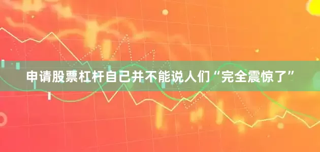 申请股票杠杆自己并不能说人们“完全震惊了”