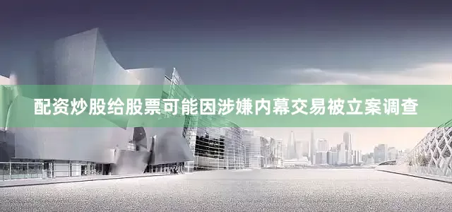 配资炒股给股票可能因涉嫌内幕交易被立案调查