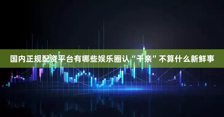 国内正规配资平台有哪些娱乐圈认“干亲”不算什么新鲜事