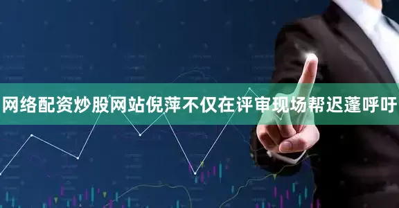 网络配资炒股网站倪萍不仅在评审现场帮迟蓬呼吁