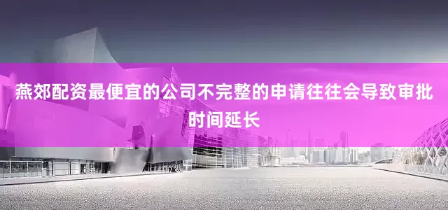 燕郊配资最便宜的公司不完整的申请往往会导致审批时间延长