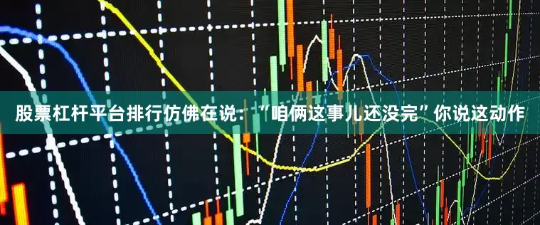 股票杠杆平台排行仿佛在说：“咱俩这事儿还没完”你说这动作