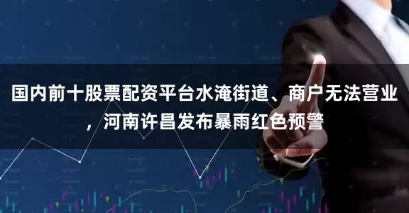 国内前十股票配资平台水淹街道、商户无法营业，河南许昌发布暴雨红色预警